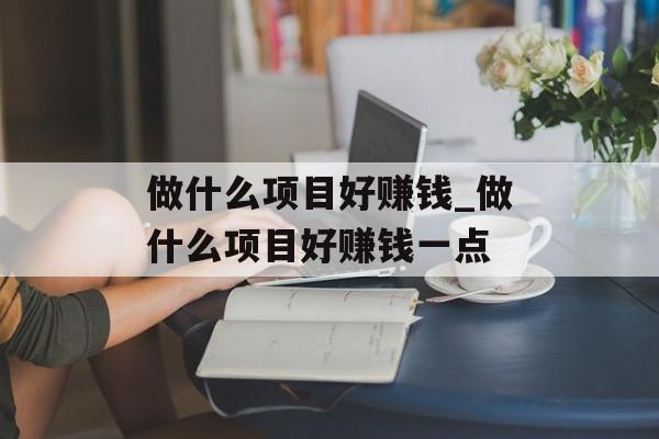 做什么项目好赚钱_做什么项目好赚钱一点