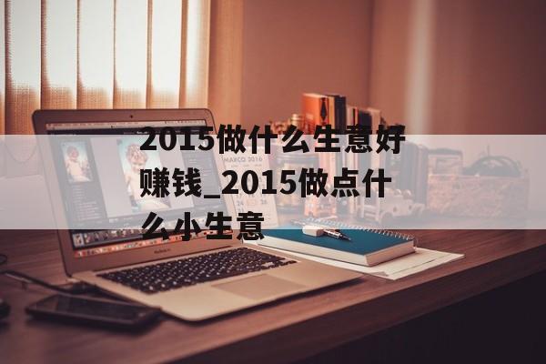2015做什么生意好赚钱_2015做点什么小生意 2015做什么生意好赚钱_2015做点什么小生意
