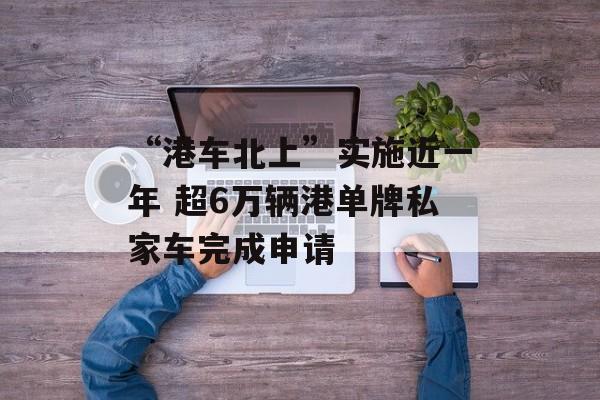“港车北上”实施近一年 超6万辆港单牌私家车完成申请 “港车北上”实施近一年 超6万辆港单牌私家车完成申请
