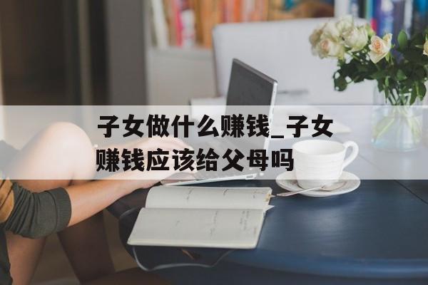 子女做什么赚钱_子女赚钱应该给父母吗 子女做什么赚钱_子女赚钱应该给父母吗