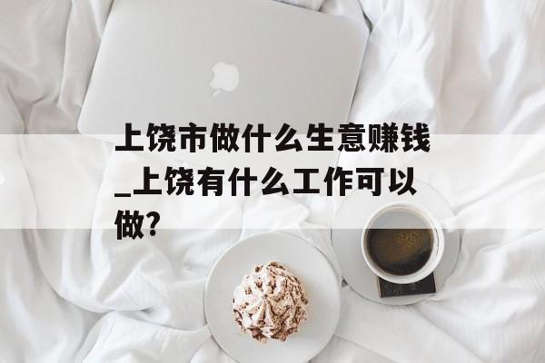 上饶市做什么生意赚钱_上饶有什么工作可以做? 上饶市做什么生意赚钱_上饶有什么工作可以做?