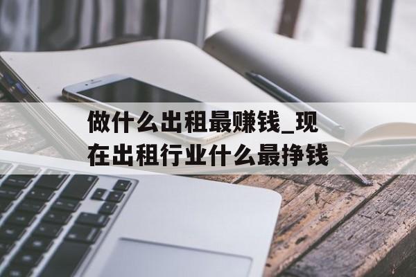 做什么出租最赚钱_现在出租行业什么最挣钱 做什么出租最赚钱_现在出租行业什么最挣钱