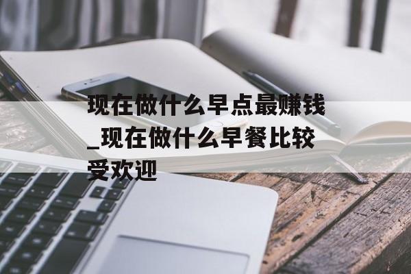 现在做什么早点最赚钱_现在做什么早餐比较受欢迎