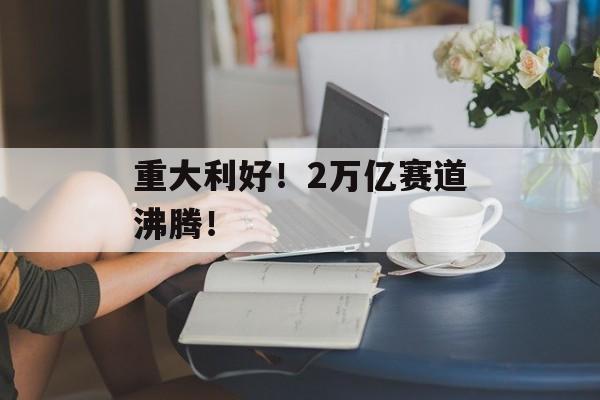 重大利好！2万亿赛道沸腾！