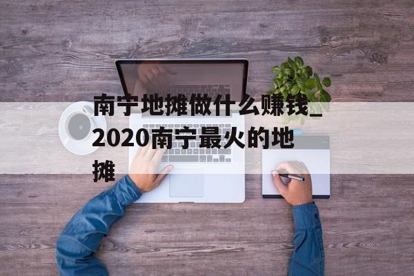 南宁地摊做什么赚钱_2020南宁最火的地摊