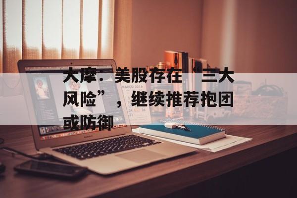 大摩：美股存在“三大风险”，继续推荐抱团或防御