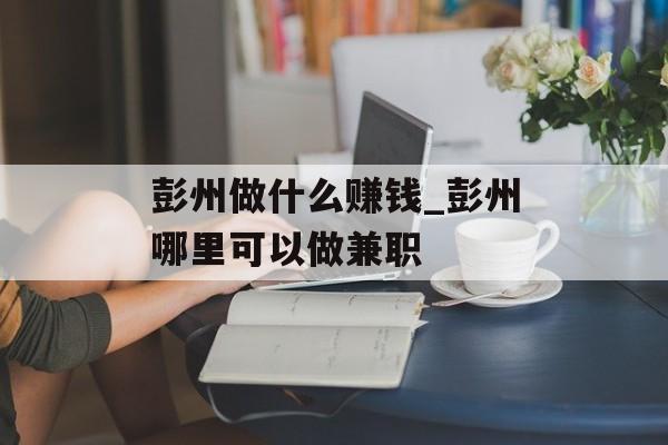 彭州做什么赚钱_彭州哪里可以做兼职 彭州做什么赚钱_彭州哪里可以做兼职
