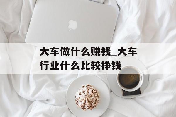 大车做什么赚钱_大车行业什么比较挣钱