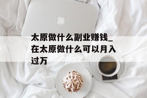 太原做什么副业赚钱_在太原做什么可以月入过万 太原做什么副业赚钱_在太原做什么可以月入过万