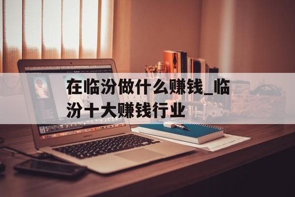 在临汾做什么赚钱_临汾十大赚钱行业 在临汾做什么赚钱_临汾十大赚钱行业