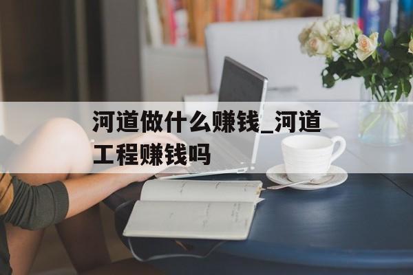 河道做什么赚钱_河道工程赚钱吗 河道做什么赚钱_河道工程赚钱吗