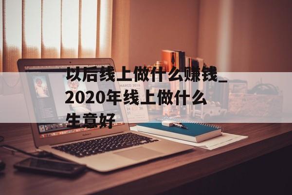 以后线上做什么赚钱_2020年线上做什么生意好 以后线上做什么赚钱_2020年线上做什么生意好