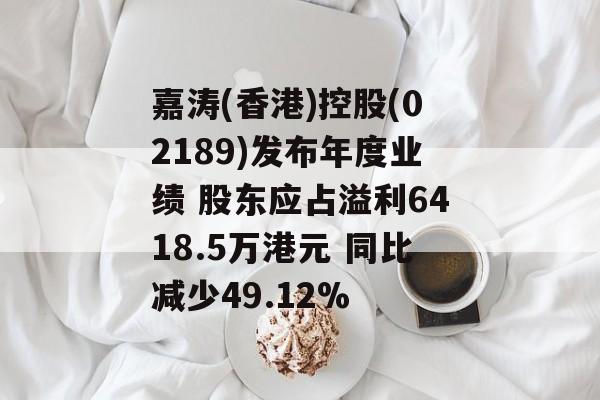 嘉涛(香港)控股(02189)发布年度业绩 股东应占溢利6418.5万港元 同比减少49.12%