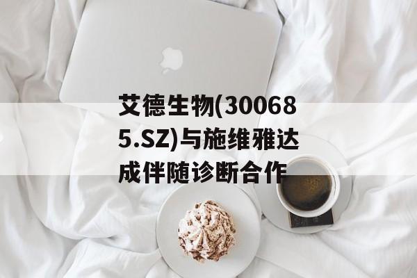 艾德生物(300685.SZ)与施维雅达成伴随诊断合作