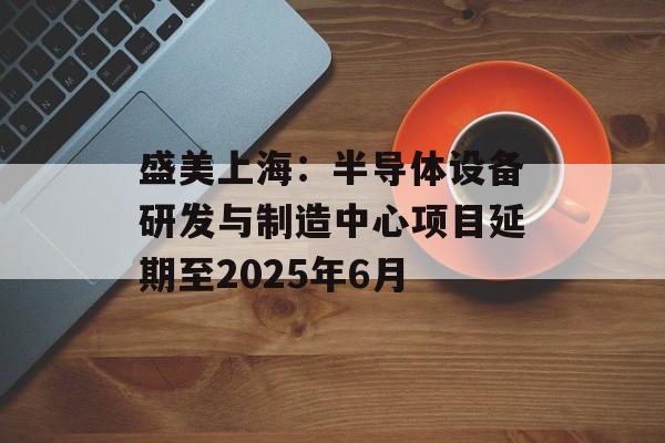 盛美上海：半导体设备研发与制造中心项目延期至2025年6月