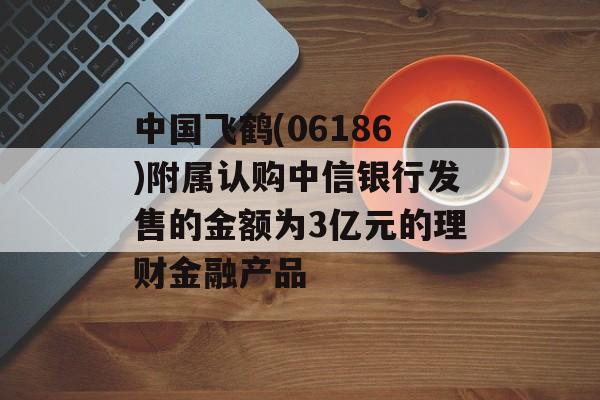 中国飞鹤(06186)附属认购中信银行发售的金额为3亿元的理财金融产品
