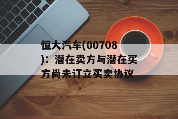 恒大汽车(00708)：潜在卖方与潜在买方尚未订立买卖协议