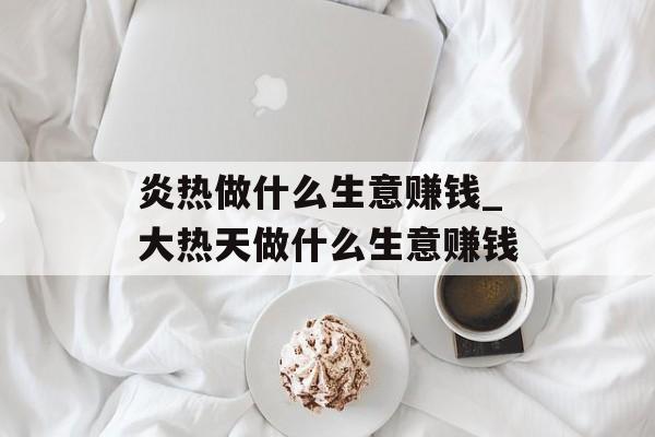 炎热做什么生意赚钱_大热天做什么生意赚钱