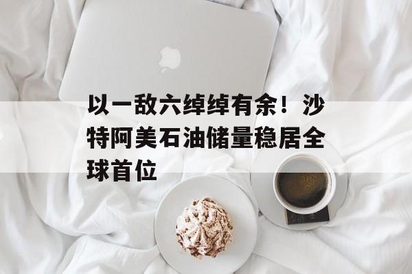 以一敌六绰绰有余!沙特阿美石油储量稳居全球首位 以一敌六绰绰有余!沙特阿美石油储量稳居全球首位