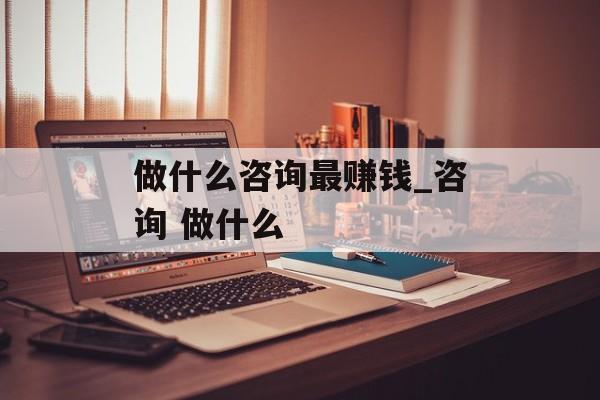 做什么咨询最赚钱_咨询 做什么 做什么咨询最赚钱_咨询 做什么