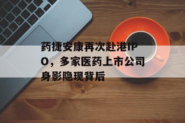药捷安康再次赴港IPO,多家医药上市公司身影隐现背后 药捷安康再次赴港IPO,多家医药上市公司身影隐现背后