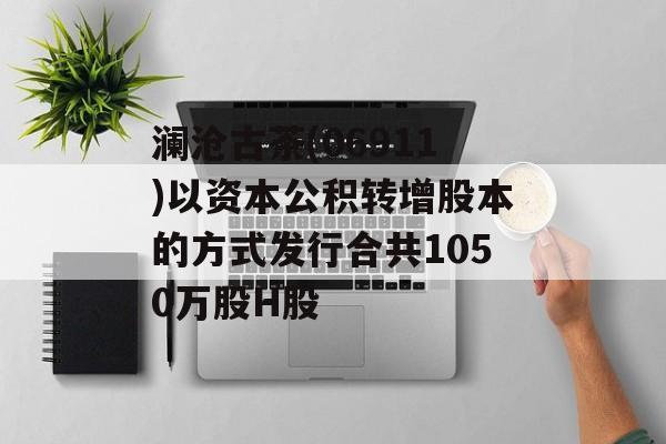 澜沧古茶(06911)以资本公积转增股本的方式发行合共1050万股H股 澜沧古茶(06911)以资本公积转增股本的方式发行合共1050万股H股