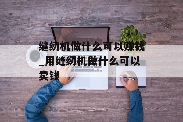 缝纫机做什么可以赚钱_用缝纫机做什么可以卖钱 缝纫机做什么可以赚钱_用缝纫机做什么可以卖钱