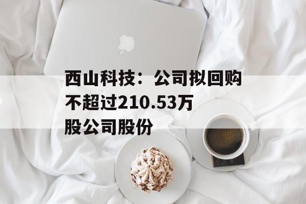 西山科技:公司拟回购不超过210.53万股公司股份 西山科技:公司拟回购不超过210.53万股公司股份
