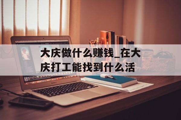 大庆做什么赚钱_在大庆打工能找到什么活 大庆做什么赚钱_在大庆打工能找到什么活