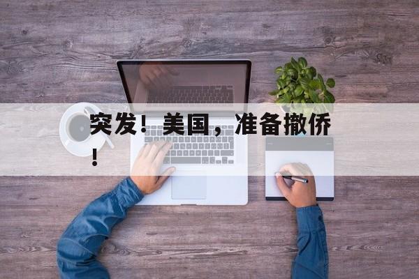 突发!美国,准备撤侨! 突发!美国,准备撤侨!