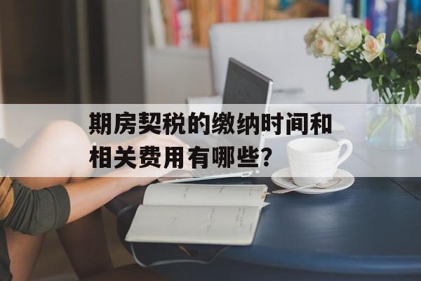 期房契税的缴纳时间和相关费用有哪些? 期房契税的缴纳时间和相关费用有哪些?