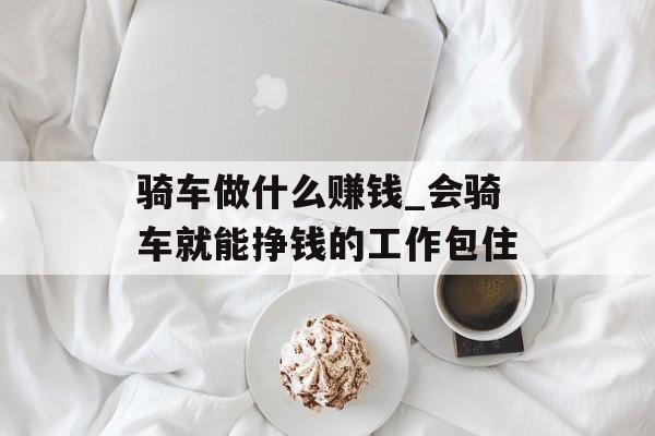 骑车做什么赚钱_会骑车就能挣钱的工作包住
