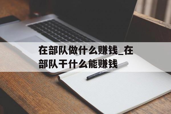 在部队做什么赚钱_在部队干什么能赚钱 在部队做什么赚钱_在部队干什么能赚钱