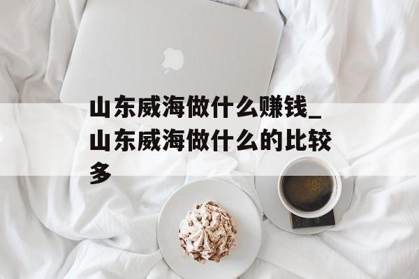 山东威海做什么赚钱_山东威海做什么的比较多 山东威海做什么赚钱_山东威海做什么的比较多