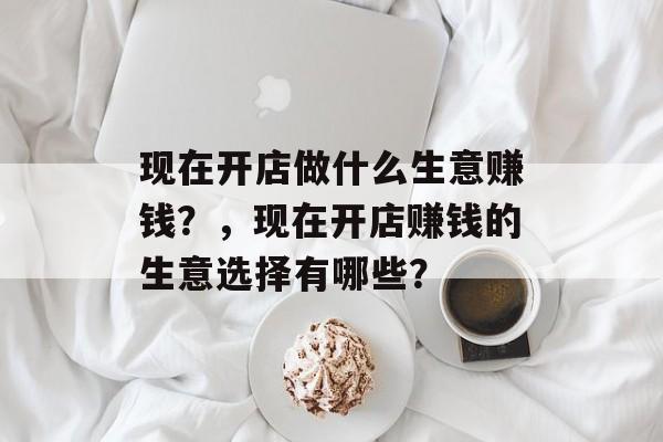 现在开店做什么生意赚钱？，现在开店赚钱的生意选择有哪些？