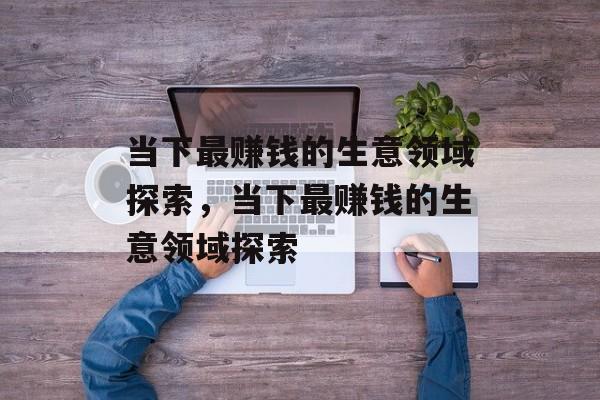 当下最赚钱的生意领域探索，当下最赚钱的生意领域探索