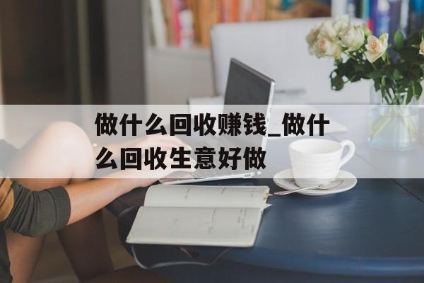 做什么回收赚钱_做什么回收生意好做
