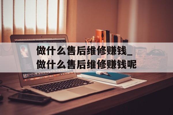 做什么售后维修赚钱_做什么售后维修赚钱呢 做什么售后维修赚钱_做什么售后维修赚钱呢