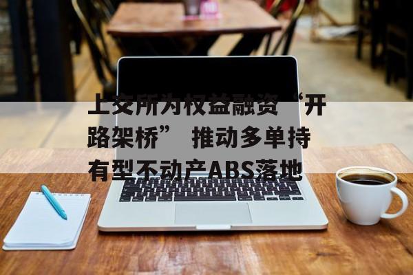 上交所为权益融资“开路架桥” 推动多单持有型不动产ABS落地 上交所为权益融资“开路架桥” 推动多单持有型不动产ABS落地