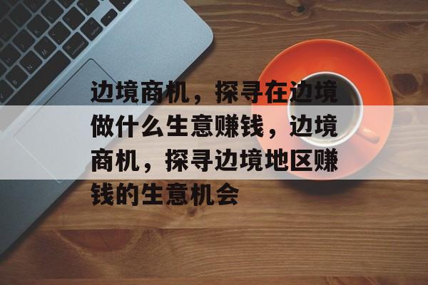 边境商机，探寻在边境做什么生意赚钱，边境商机，探寻边境地区赚钱的生意机会