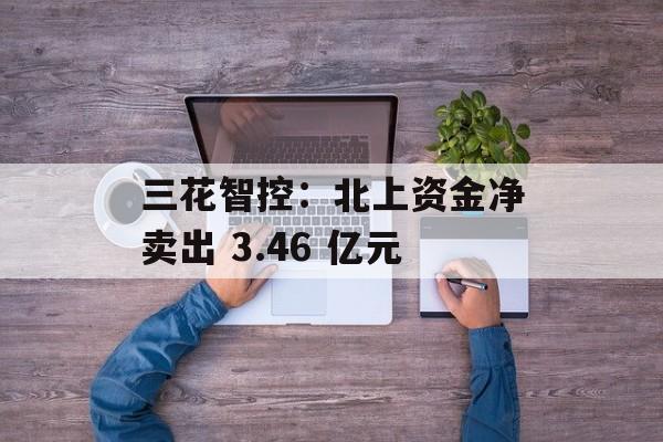 三花智控：北上资金净卖出 3.46 亿元