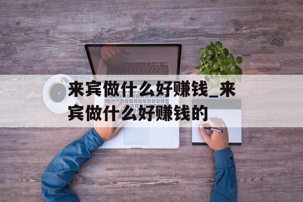 来宾做什么好赚钱_来宾做什么好赚钱的