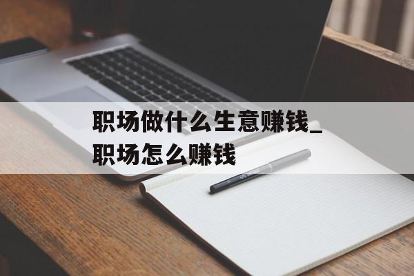 职场做什么生意赚钱_职场怎么赚钱 职场做什么生意赚钱_职场怎么赚钱