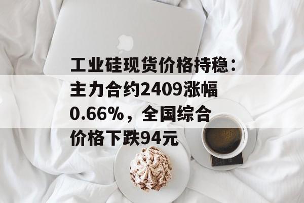 工业硅现货价格持稳:主力合约2409涨幅0.66%,全国综合价格下跌94元 工业硅现货价格持稳:主力合约2409涨幅0.66%,全国综合价格下跌94元