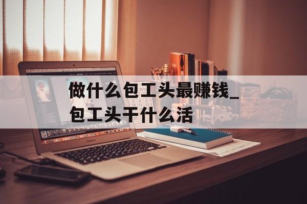 做什么包工头最赚钱_包工头干什么活