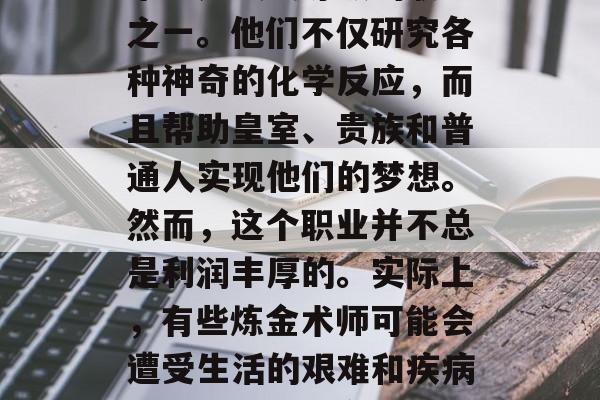 在中世纪的欧洲,炼金术师是最受尊敬的职业之一。他们不仅研究各种神奇的化学反应,而且帮助皇室、贵族和普通人实现他们的梦想。然而,这个职业并不总是利润丰厚的。实际上,有些炼金术师可能会遭受生活的艰难和疾病的困扰。,炼金术士,荣耀与困境交织的职业 在中世纪的欧洲,炼金术师是最受尊敬的职业之一。他们不仅研究各种神奇的化学反应,而且帮助皇室、贵族和普通人实现他们的梦想。然而,这个职业并不总是利润丰厚的。实际上,有些炼金术师可能会遭受生活的艰难和疾病的困扰。,炼金术士,荣耀与困境交织的职业