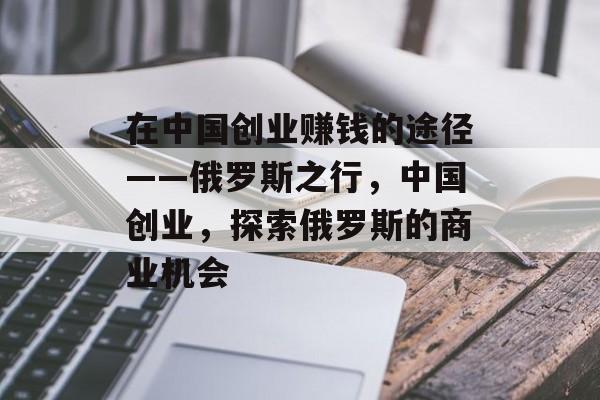 在中国创业赚钱的途径——俄罗斯之行，中国创业，探索俄罗斯的商业机会
