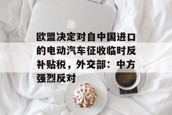 欧盟决定对自中国进口的电动汽车征收临时反补贴税，外交部：中方强烈反对