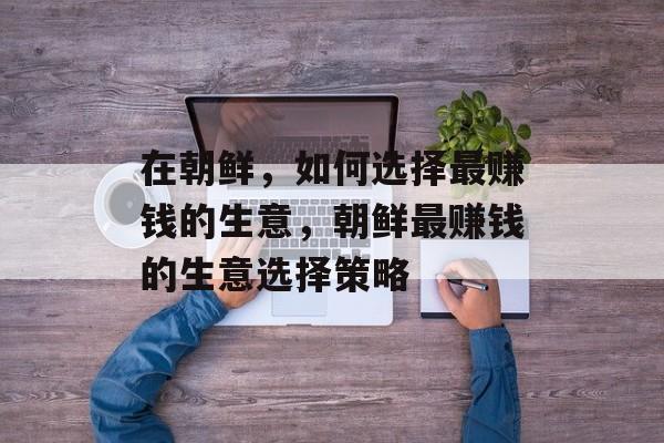 在朝鲜,如何选择最赚钱的生意,朝鲜最赚钱的生意选择策略 在朝鲜,如何选择最赚钱的生意,朝鲜最赚钱的生意选择策略