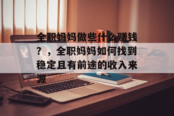 全职妈妈做些什么赚钱?,全职妈妈如何找到稳定且有前途的收入来源 全职妈妈做些什么赚钱?,全职妈妈如何找到稳定且有前途的收入来源
